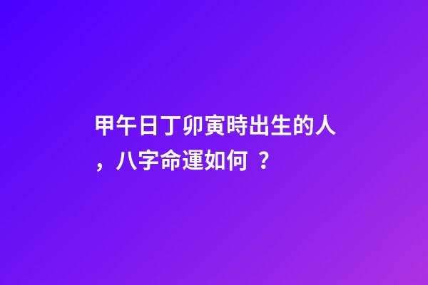 甲午日丁卯寅時出生的人，八字命運如何？